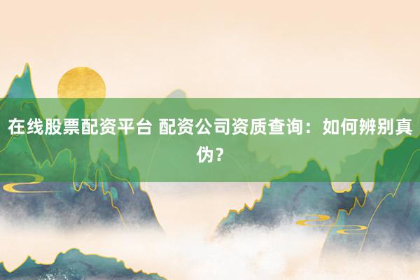 在线股票配资平台 配资公司资质查询:如何辨别真伪?