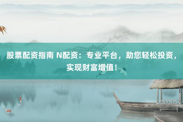 股票配资指南 N配资：专业平台，助您轻松投资，实现财富增值！