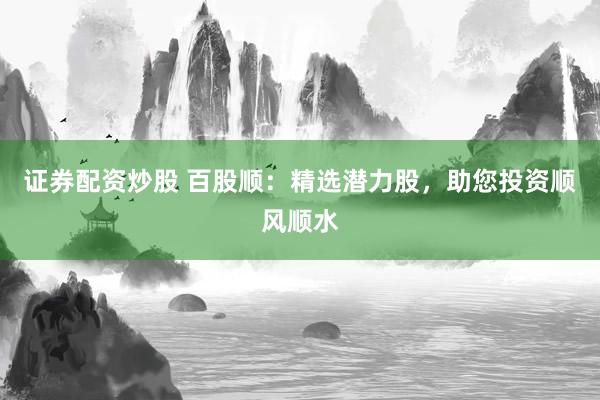 证券配资炒股 百股顺:精选潜力股,助您投资顺风顺水