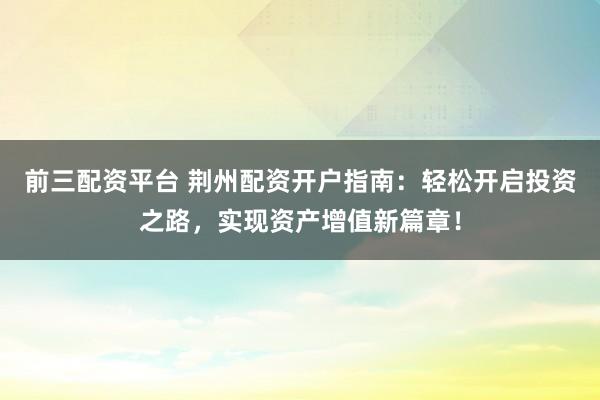 前三配资平台 荆州配资开户指南:轻松开启投资之路,实现资产增值新篇章!