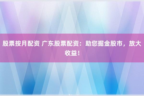 股票按月配资 广东股票配资：助您掘金股市，放大收益！