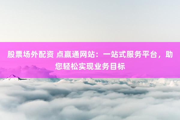 股票场外配资 点嬴通网站:一站式服务平台,助您轻松实现业务目标