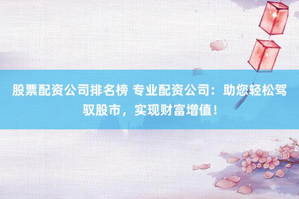 股票配资公司排名榜 专业配资公司：助您轻松驾驭股市，实现财富增值！