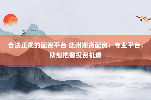 合法正规的配资平台 抚州期货配资：专业平台，助您把握投资机遇