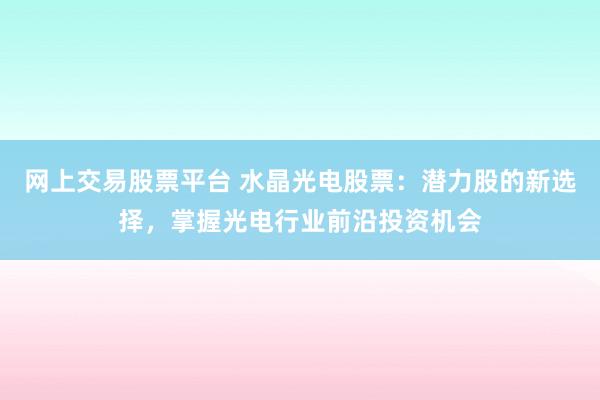 网上交易股票平台 水晶光电股票：潜力股的新选择，掌握光电行业前沿投资机会