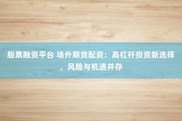 股票融资平台 场外期货配资:高杠杆投资新选择,风险与机遇并存