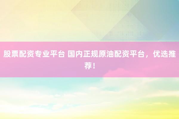 股票配资专业平台 国内正规原油配资平台，优选推荐！