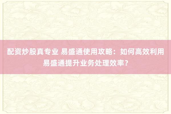 配资炒股真专业 易盛通使用攻略：如何高效利用易盛通提升业务处理效率？
