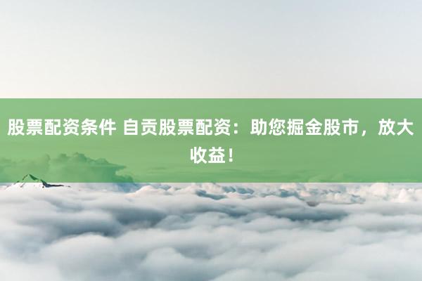 股票配资条件 自贡股票配资：助您掘金股市，放大收益！