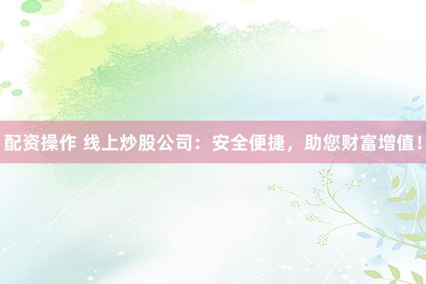 配资操作 线上炒股公司:安全便捷,助您财富增值!