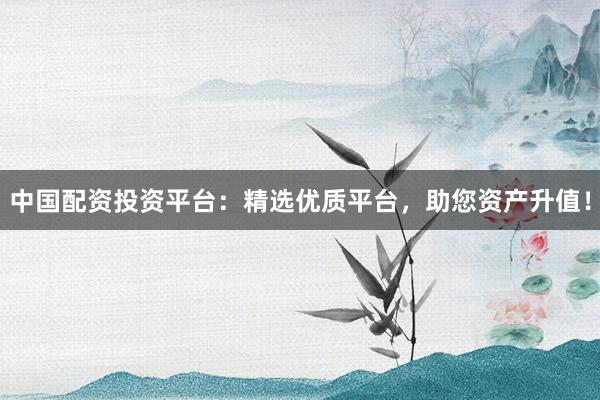 中国配资投资平台：精选优质平台，助您资产升值！