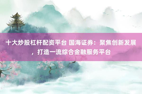 十大炒股杠杆配资平台 国海证券：聚焦创新发展，打造一流综合金融服务平台