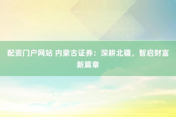 配资门户网站 内蒙古证券：深耕北疆，智启财富新篇章