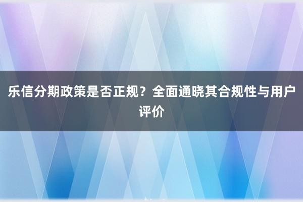 乐信分期政策是否正规？全面通晓其合规性与用户评价