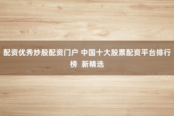 配资优秀炒股配资门户 中国十大股票配资平台排行榜  新精选