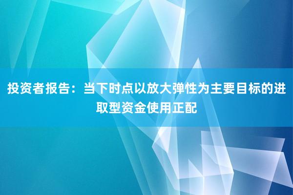 投资者报告:当下时点以放大弹性为主要目标的进取型资金使用正配