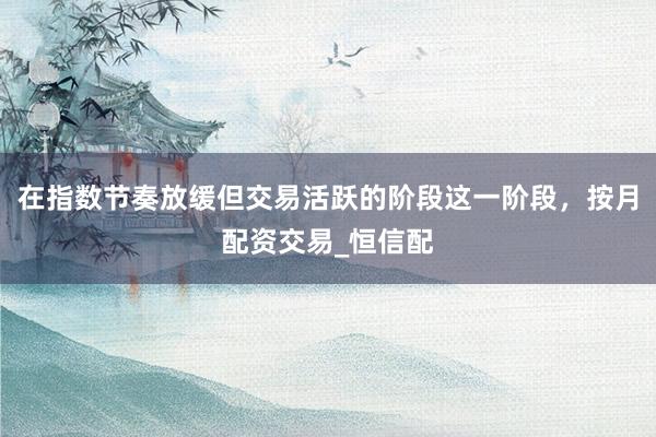 在指数节奏放缓但交易活跃的阶段这一阶段,按月配资交易_恒信配
