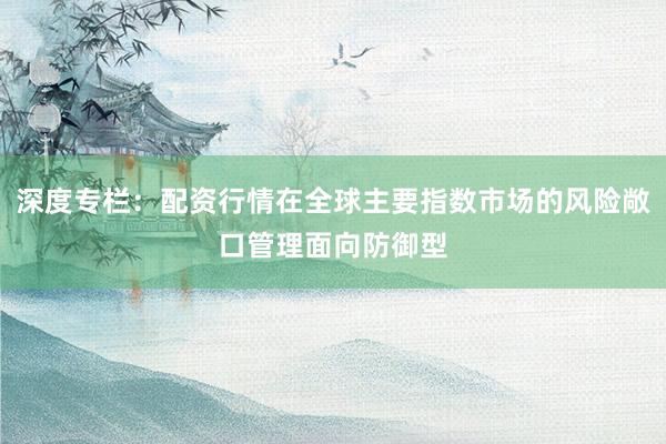 深度专栏：配资行情在全球主要指数市场的风险敞口管理面向防御型