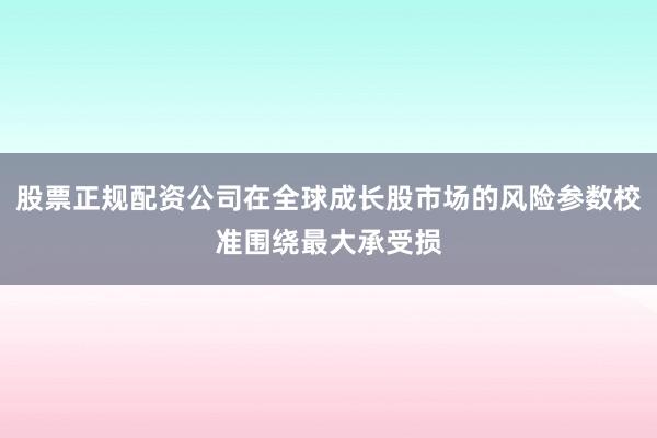 股票正规配资公司在全球成长股市场的风险参数校准围绕最大承受损