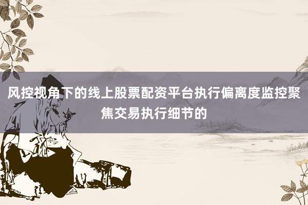 风控视角下的线上股票配资平台执行偏离度监控聚焦交易执行细节的