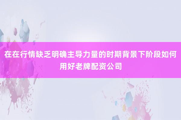 在在行情缺乏明确主导力量的时期背景下阶段如何用好老牌配资公司