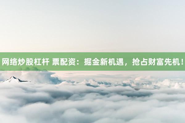 网络炒股杠杆 票配资：掘金新机遇，抢占财富先机！