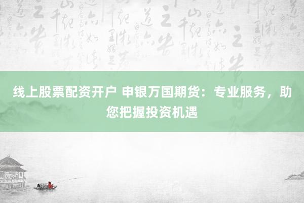 线上股票配资开户 申银万国期货：专业服务，助您把握投资机遇