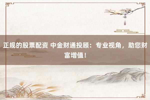 正规的股票配资 中金财通投顾：专业视角，助您财富增值！