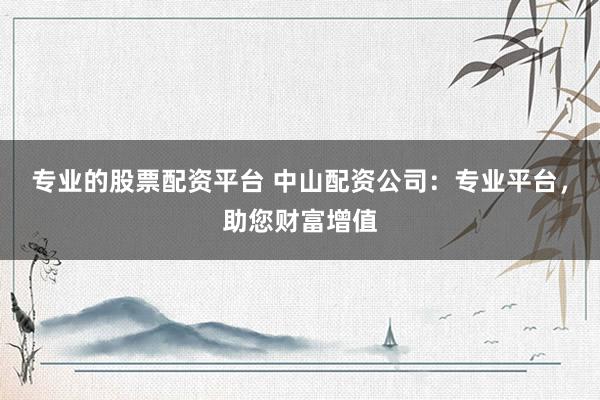 专业的股票配资平台 中山配资公司:专业平台,助您财富增值