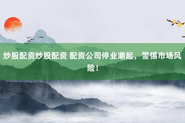 炒股配资炒股配资 配资公司停业潮起，警惕市场风险！