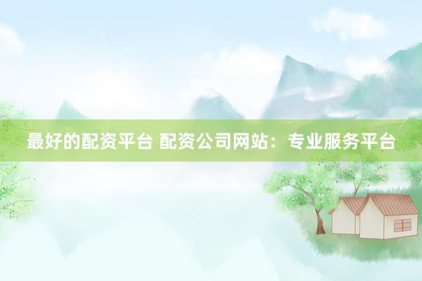 最好的配资平台 配资公司网站：专业服务平台