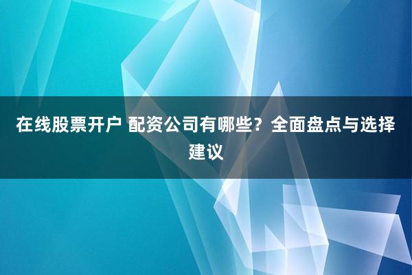 在线股票开户 配资公司有哪些？全面盘点与选择建议