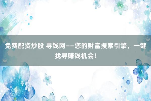免费配资炒股 寻钱网——您的财富搜索引擎，一键找寻赚钱机会！