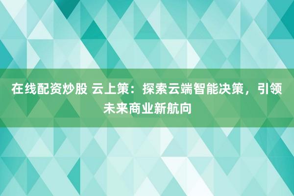在线配资炒股 云上策:探索云端智能决策,引领未来商业新航向