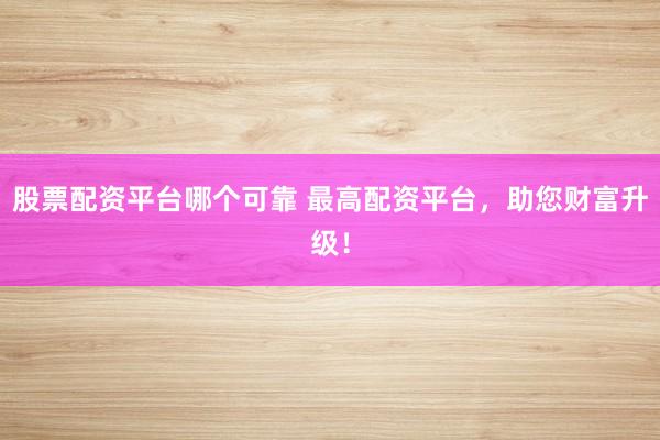 股票配资平台哪个可靠 最高配资平台，助您财富升级！