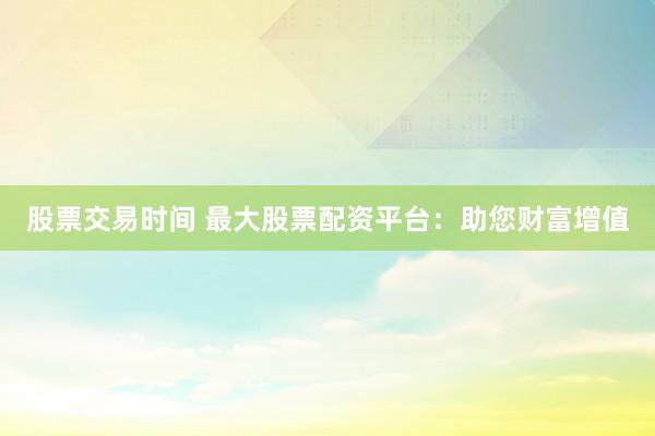 股票交易时间 最大股票配资平台：助您财富增值