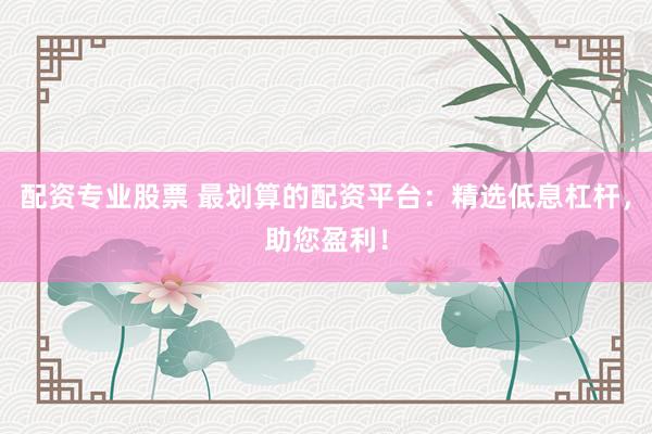 配资专业股票 最划算的配资平台：精选低息杠杆，助您盈利！