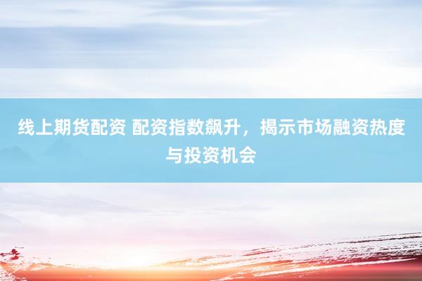线上期货配资 配资指数飙升，揭示市场融资热度与投资机会