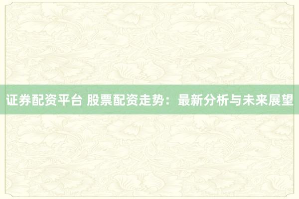 证券配资平台 股票配资走势：最新分析与未来展望
