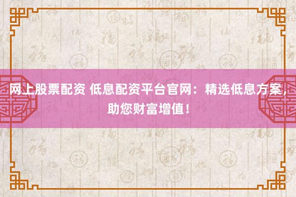 网上股票配资 低息配资平台官网：精选低息方案，助您财富增值！