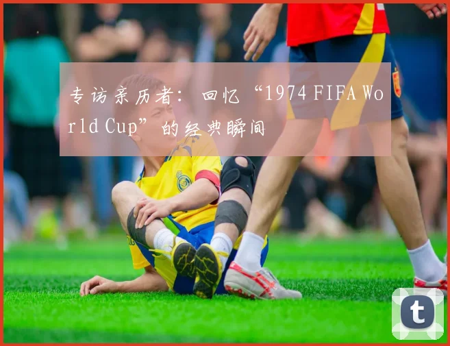 专访亲历者：回忆“1974 FIFA World Cup”的经典瞬间