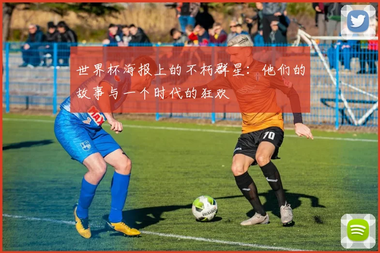 世界杯海报上的不朽群星：他们的故事与一个时代的狂欢