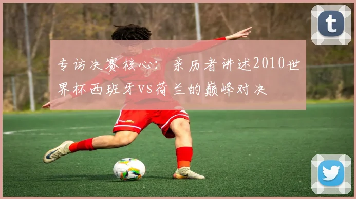 专访决赛核心：亲历者讲述2010世界杯西班牙vs荷兰的巅峰对决