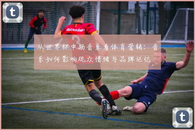 从世界杯中场音乐看体育营销：音乐如何影响观众情绪与品牌记忆
