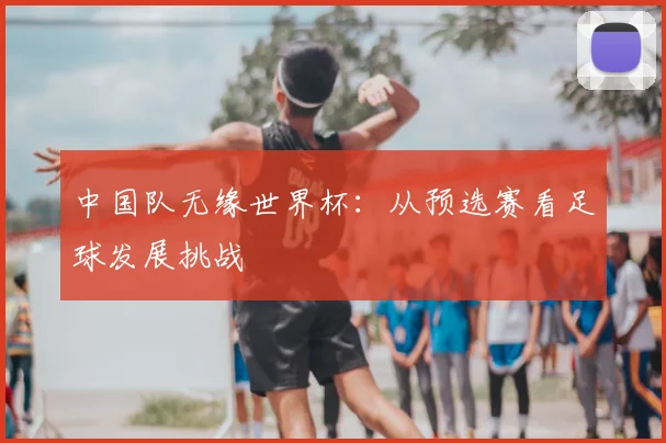 中国队无缘世界杯:从预选赛看足球发展挑战