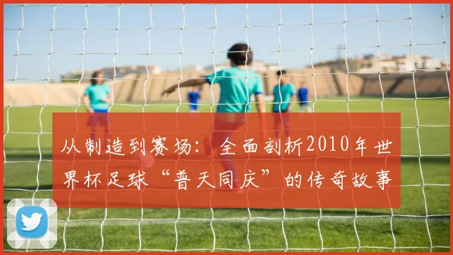 从制造到赛场：全面剖析2010年世界杯足球“普天同庆”的传奇故事