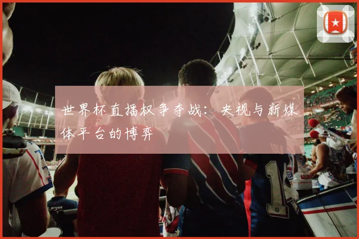 世界杯直播权争夺战:央视与新媒体平台的博弈