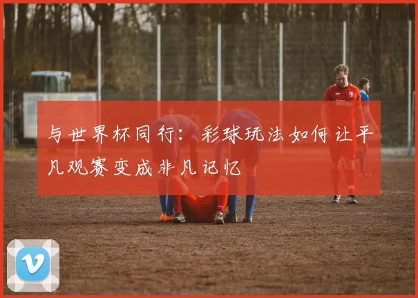与世界杯同行:彩球玩法如何让平凡观赛变成非凡记忆